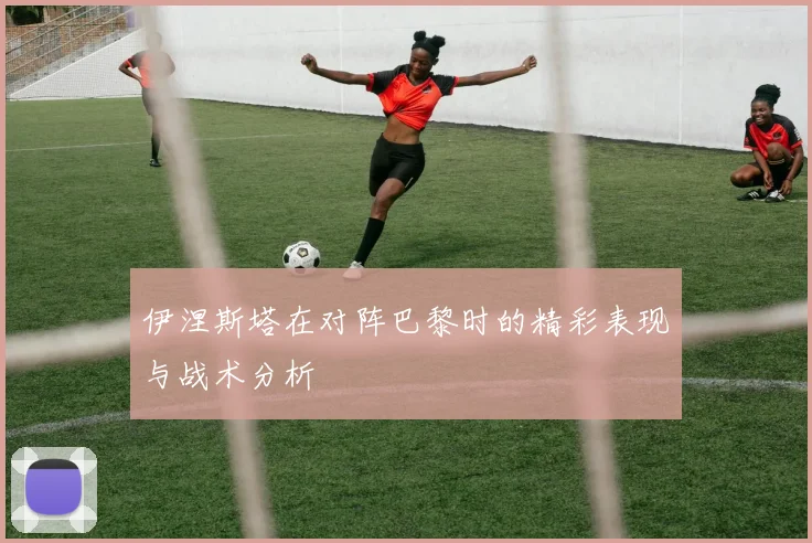 伊涅斯塔在对阵巴黎时的精彩表现与战术分析